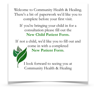 Welcome to Community Health & Healing. There's a bit of paperwork we'd like you to complete before your first visit. If you're bringing your child in for a consultation please fill out the new child patient form. If not a child, we'd like you to fill out and come in with a completed New Patient Form. I look forward to seeing you at Community Health & Healing.